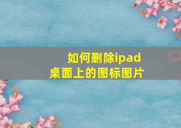 如何删除ipad桌面上的图标图片