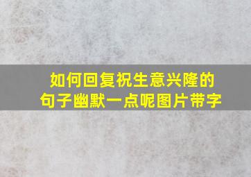 如何回复祝生意兴隆的句子幽默一点呢图片带字