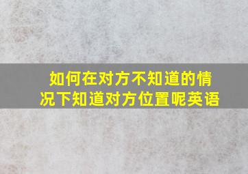 如何在对方不知道的情况下知道对方位置呢英语