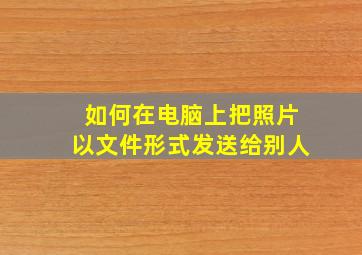 如何在电脑上把照片以文件形式发送给别人