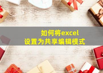 如何将excel设置为共享编辑模式