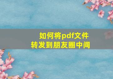 如何将pdf文件转发到朋友圈中间