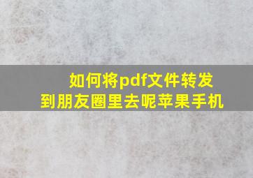 如何将pdf文件转发到朋友圈里去呢苹果手机