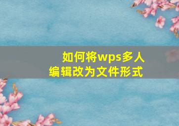 如何将wps多人编辑改为文件形式