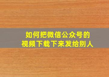 如何把微信公众号的视频下载下来发给别人