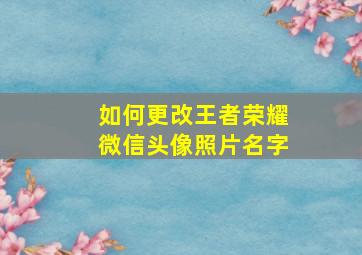 如何更改王者荣耀微信头像照片名字