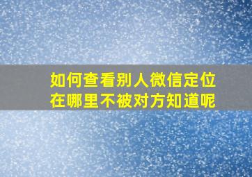 如何查看别人微信定位在哪里不被对方知道呢