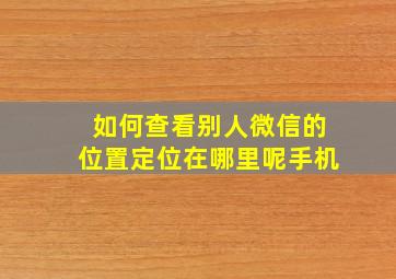 如何查看别人微信的位置定位在哪里呢手机