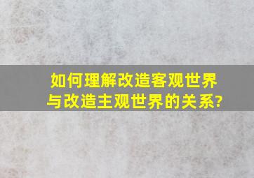 如何理解改造客观世界与改造主观世界的关系?