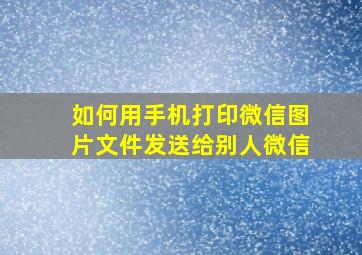 如何用手机打印微信图片文件发送给别人微信