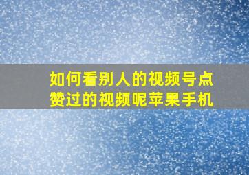 如何看别人的视频号点赞过的视频呢苹果手机