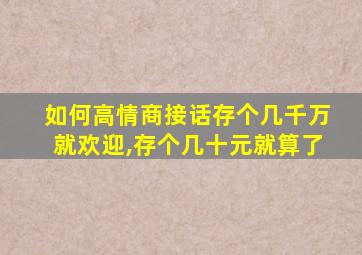 如何高情商接话存个几千万就欢迎,存个几十元就算了