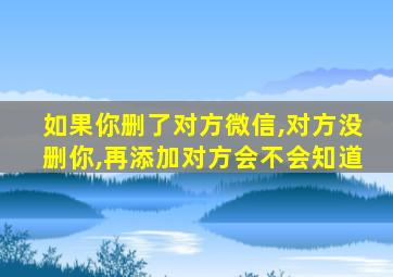 如果你删了对方微信,对方没删你,再添加对方会不会知道