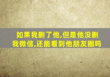 如果我删了他,但是他没删我微信,还能看到他朋友圈吗