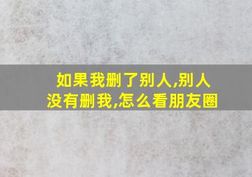 如果我删了别人,别人没有删我,怎么看朋友圈