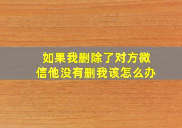 如果我删除了对方微信他没有删我该怎么办