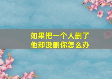 如果把一个人删了他却没删你怎么办