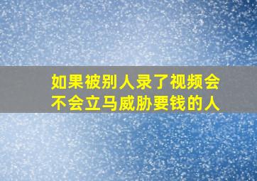 如果被别人录了视频会不会立马威胁要钱的人