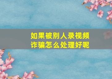 如果被别人录视频诈骗怎么处理好呢