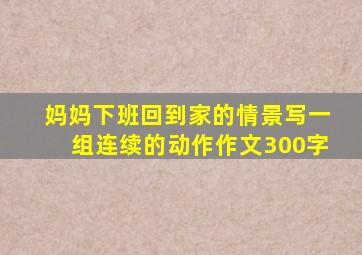 妈妈下班回到家的情景写一组连续的动作作文300字