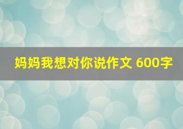 妈妈我想对你说作文 600字