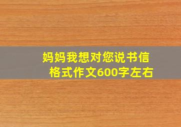 妈妈我想对您说书信格式作文600字左右