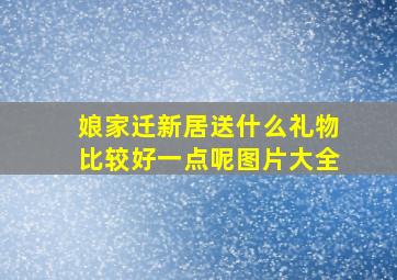 娘家迁新居送什么礼物比较好一点呢图片大全