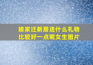 娘家迁新居送什么礼物比较好一点呢女生图片