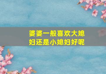 婆婆一般喜欢大媳妇还是小媳妇好呢