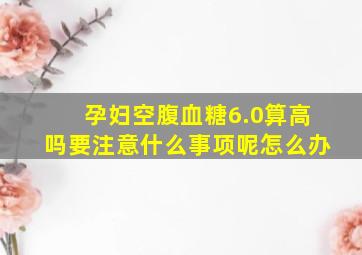 孕妇空腹血糖6.0算高吗要注意什么事项呢怎么办