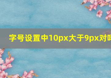 字号设置中10px大于9px对吗