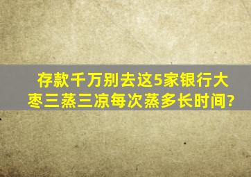 存款千万别去这5家银行大枣三蒸三凉每次蒸多长时间?