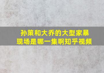 孙策和大乔的大型家暴现场是哪一集啊知乎视频