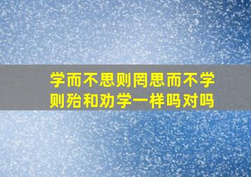 学而不思则罔思而不学则殆和劝学一样吗对吗