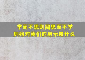 学而不思则罔思而不学则殆对我们的启示是什么