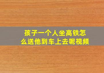 孩子一个人坐高铁怎么送他到车上去呢视频