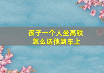 孩子一个人坐高铁 怎么送他到车上