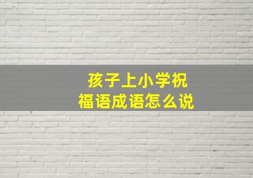 孩子上小学祝福语成语怎么说