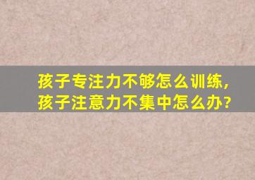 孩子专注力不够怎么训练,孩子注意力不集中怎么办?