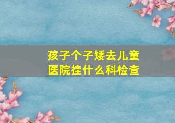 孩子个子矮去儿童医院挂什么科检查