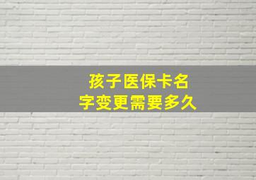 孩子医保卡名字变更需要多久