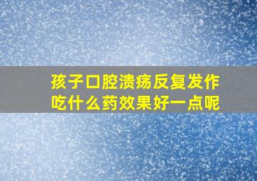 孩子口腔溃疡反复发作吃什么药效果好一点呢