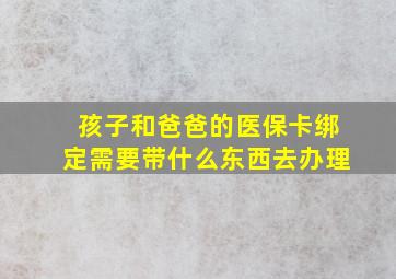 孩子和爸爸的医保卡绑定需要带什么东西去办理