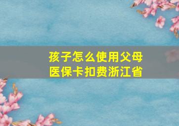 孩子怎么使用父母医保卡扣费浙江省