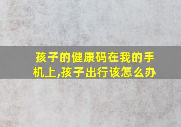 孩子的健康码在我的手机上,孩子出行该怎么办