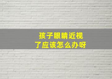 孩子眼睛近视了应该怎么办呀