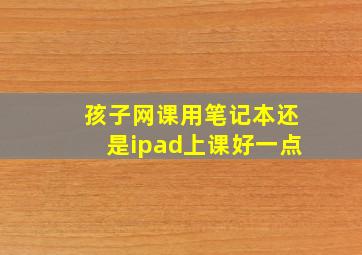 孩子网课用笔记本还是ipad上课好一点