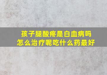 孩子腿酸疼是白血病吗怎么治疗呢吃什么药最好