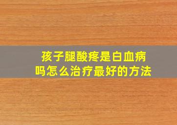 孩子腿酸疼是白血病吗怎么治疗最好的方法