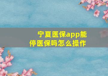 宁夏医保app能停医保吗怎么操作